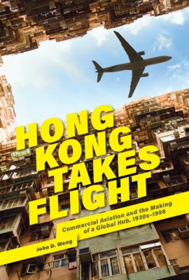 Hong Kong Takes Flight: Commercial Aviation and the Making of a Global Hub, 1930s-1998 by Wong, John D.