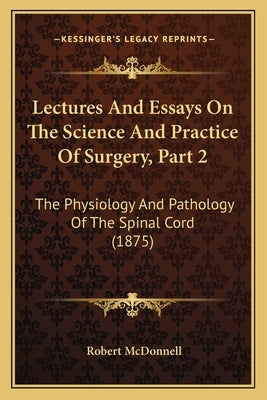 Lectures And Essays On The Science And Practice Of Surgery, Part 2: The Physiology And Pathology Of The Spinal Cord (1875) by McDonnell, Robert