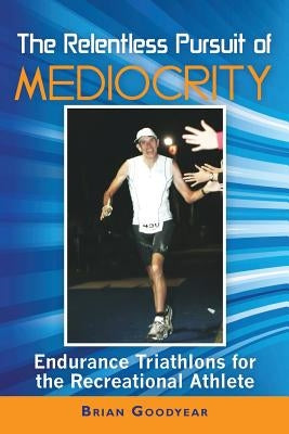 The Relentless Pursuit of Mediocrity: Endurance Triathlons for the Recreational Athlete by Goodyear, Brian