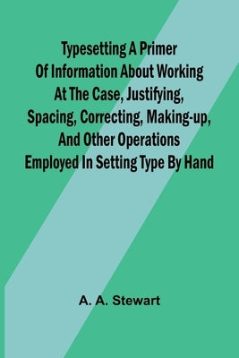 Typesetting A primer of information about working at the case, justifying, spacing, correcting, making-up, and other operations employed in setting ty by A. Stewart, A.