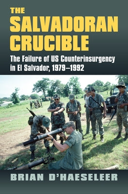 The Salvadoran Crucible: The Failure of U.S. Counterinsurgency in El Salvador, 1979-1992 by D'Haeseleer, Brian