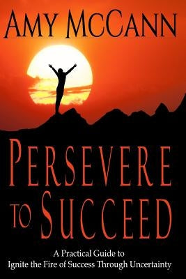 Persevere to Succeed: A Practical Guide to Ignite the Fire of Success Through Uncertainty by McCann, Amy