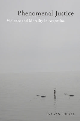 Phenomenal Justice: Violence and Morality in Argentina by Van Roekel, Eva