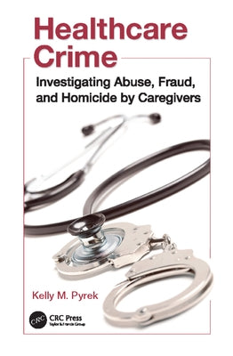 Healthcare Crime: Investigating Abuse, Fraud, and Homicide by Caregivers by Pyrek, Kelly M.