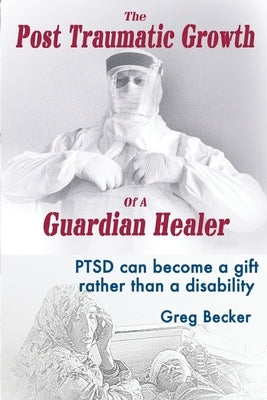 The Post Traumatic Growth of a Guardian Healer: Ptsd Can Become a Gift Rather Than a Lifetime Disability by Becker, Greg