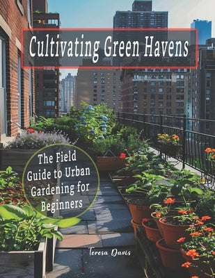 Cultivating Green Havens: The Field Guide to Urban Gardening for Beginners by Davis, Teresa