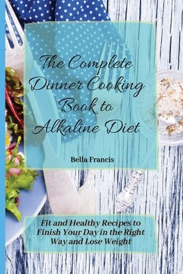 The Complete Dinner Cooking Book to Alkaline Diet: Fit and Healthy Recipes to Finish Your Day in the Right Way and Lose Weight by Francis, Bella