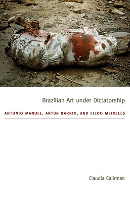 Brazilian Art Under Dictatorship: Antonio Manuel, Artur Barrio, and Cildo Meireles by Calirman, Claudia