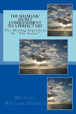 The Shamanic Secret Commandment To A Perfect Life: The Missing Ingredient To "The Secret" by Denney, Michael William