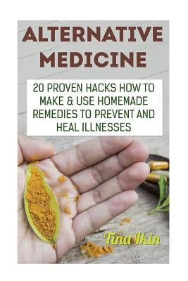 Alternative Medicine: 20 Proven Hacks How to Make & Use Homemade Remedies to Prevent and Heal Illnesses by Ikin, Tina