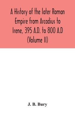 A history of the later Roman Empire from Arcadius to Irene, 395 A.D. to 800 A.D (Volume II) by B. Bury, J.