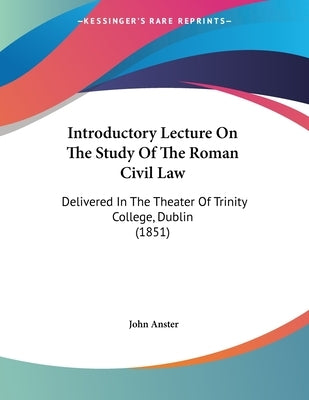 Introductory Lecture On The Study Of The Roman Civil Law: Delivered In The Theater Of Trinity College, Dublin (1851) by Anster, John