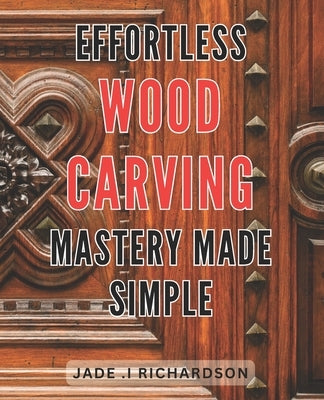 Effortless Wood Carving Mastery Made Simple: Unlock Your Creativity and Master the Art of Wood Carving with Ease by Richardson, Jade I.
