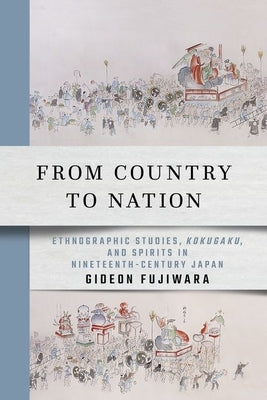 From Country to Nation: Ethnographic Studies, Kokugaku, and Spirits in Nineteenth-Century Japan by Fujiwara, Gideon