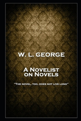 W. L. George - A Novelist on Novels: 'The novel, too, does not live long'' by George, Walter Lionel
