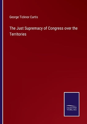 The Just Supremacy of Congress over the Territories by Curtis, George Ticknor