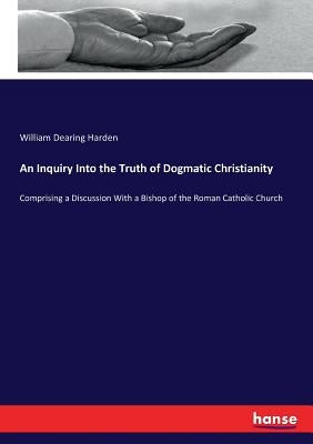 An Inquiry Into the Truth of Dogmatic Christianity: Comprising a Discussion With a Bishop of the Roman Catholic Church by Harden, William Dearing