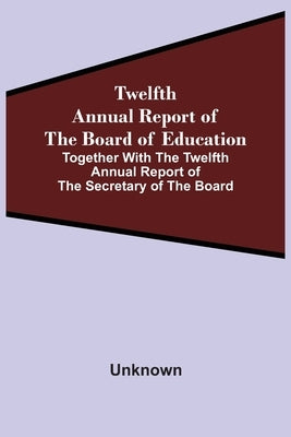 Twelfth Annual Report Of The Board Of Education Together With The Twelfth Annual Report Of The Secretary Of The Board by Unknown