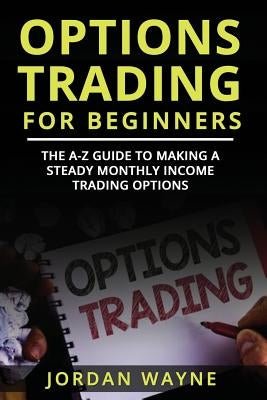 Options Trading for Beginners: The A-Z Guide to Making a Steady Monthly Income Trading Options! by Wayne, Jordan