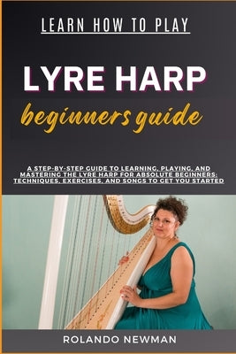 Learn How to Play Lyre Harp Beginners Guide: A Step-By-Step Guide To Learning, Playing, And Mastering The Lyre Harp For Absolute Beginners: Techniques by Newman, Rolando