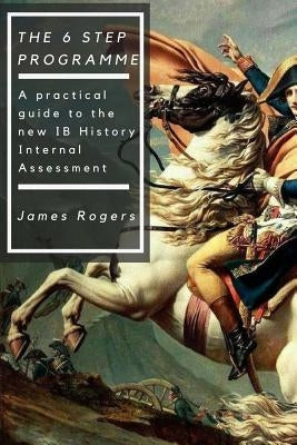 The 6 Step Programme: A practical guide to the new IB History Internal Assessmen by Rogers, James