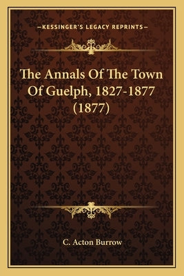 The Annals Of The Town Of Guelph, 1827-1877 (1877) by Burrow, C. Acton
