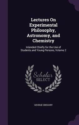 Lectures On Experimental Philosophy, Astronomy, and Chemistry: Intended Chiefly for the Use of Students and Young Persons, Volume 2 by Gregory, George
