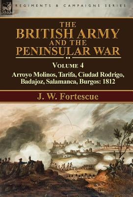 The British Army and the Peninsular War: Volume 4-Arroyo Molinos, Tarifa, Ciudad Rodrigo, Badajoz, Salamanca, Burgos: 1812 by Fortescue, J. W.