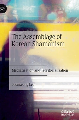 The Assemblage of Korean Shamanism: Mediatization and Territorialization by Lee, Joonseong