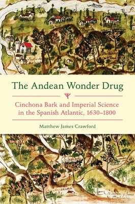 The Andean Wonder Drug: Cinchona Bark and Imperial Science in the Spanish Atlantic, 1630-1800 by Crawford, Matthew James