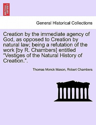 Creation by the Immediate Agency of God, as Opposed to Creation by Natural Law; Being a Refutation of the Work [By R. Chambers] Entitled Vestiges of t by Mason, Thomas Monck