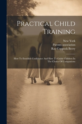 Practical Child Training: How To Establish Confidence And How To Guide Children In The Choice Of Companions by Beery, Ray Coppock