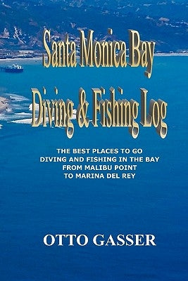 Santa Monica Bay Diving and Fishing Log: The Best Places to go Diving and Fishing in the Bay from Malibu Point to Marina Del Rey by Gasser, Otto