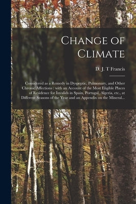 Change of Climate: Considered as a Remedy in Dyspeptic, Pulmonary, and Other Chronic Affections: With an Account of the Most Eligible Pla by Francis, D. J. T.