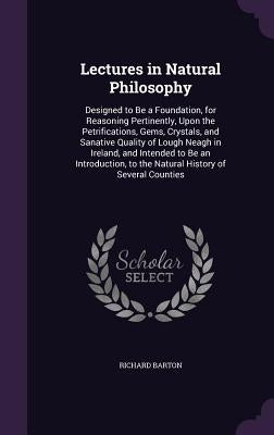 Lectures in Natural Philosophy: Designed to Be a Foundation, for Reasoning Pertinently, Upon the Petrifications, Gems, Crystals, and Sanative Quality by Barton, Richard
