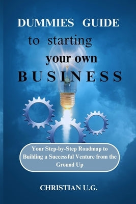 Dummies Guide to Starting Your Own Business: Your Step-by-Step Roadmap to Building a Successful Venture from the Ground Up by U. G., Christian
