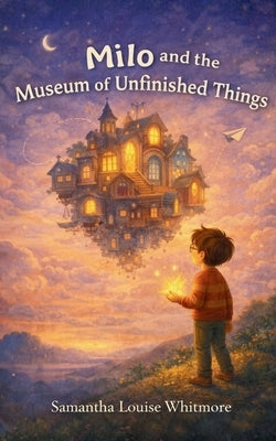Milo and the Museum of Unfinished Things by Whitmore, Samantha Louise