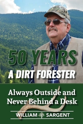 50 Years A Dirt Forester: Always Outside and Never Behind a Desk by Sargent, William, Jr.