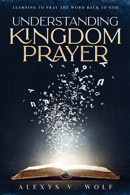 Understanding Kingdom Prayer: Learning to Pray the Word Back to God by Wolf, Alexys V.