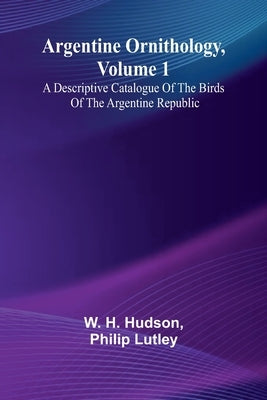 Argentine Ornithology, Volume 1; A Descriptive Catalogue Of The Birds Of The Argentine Republic. by Hudson, W. H.