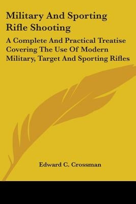 Military And Sporting Rifle Shooting: A Complete And Practical Treatise Covering The Use Of Modern Military, Target And Sporting Rifles by Crossman, Edward C.