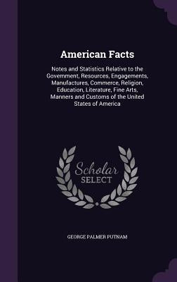 American Facts: Notes and Statistics Relative to the Government, Resources, Engagements, Manufactures, Commerce, Religion, Education, by Putnam, George Palmer