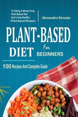 Plant Based Diet for Beginners: 100 Recipes and Complete Guide to Eating a Whole Food, Plant-Based Diet and Living Healthy (Plant-Based Recipes) by Devante, Alessandro