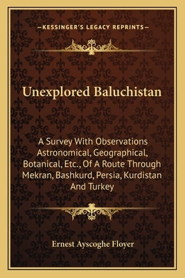 Unexplored Baluchistan: A Survey With Observations Astronomical, Geographical, Botanical, Etc., Of A Route Through Mekran, Bashkurd, Persia, K by Floyer, Ernest Ayscoghe