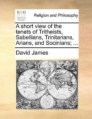 A Short View of the Tenets of Tritheists, Sabellians, Trinitarians, Arians, and Socinians; ... by James, David