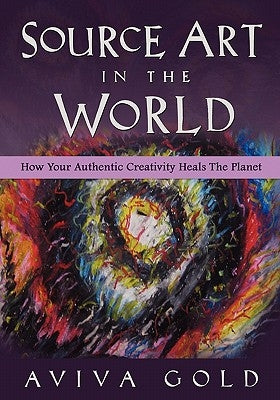 Source Art in The World: How Your Authentic Creativity Heals the Planet by Gold, Aviva