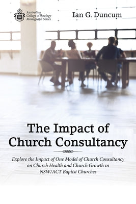 The Impact of Church Consultancy: Explore the Impact of One Model of Church Consultancy on Church Health and Church Growth in Nsw/ACT Baptist Churches by Duncum, Ian G.