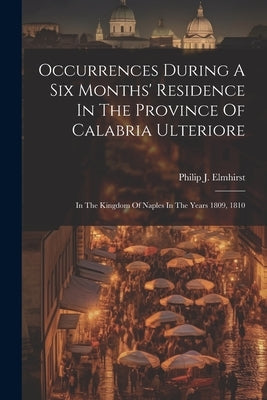 Occurrences During A Six Months' Residence In The Province Of Calabria Ulteriore: In The Kingdom Of Naples In The Years 1809, 1810 by Elmhirst, Philip J.