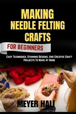 Making Needle Felting Crafts for Beginners: Easy Techniques, Stunning Designs, And Creative Craft Projects To Make At Home by Hali, Meyer