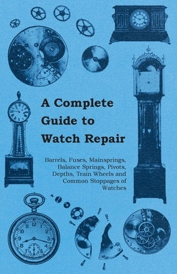 A Complete Guide to Watch Repair - Barrels, Fuses, Mainsprings, Balance Springs, Pivots, Depths, Train Wheels and Common Stoppages of Watches by Anon